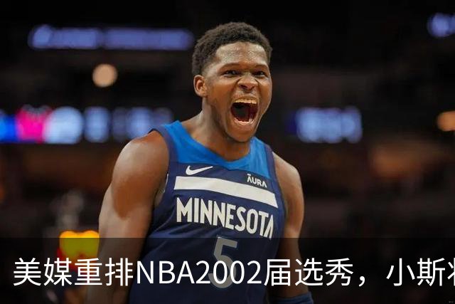 美媒重排NBA2002届选秀，小斯状元，姚明榜眼，斯科拉第8顺位